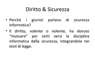 Diritto & Sicurezza
• Perché i giuristi parlano di sicurezza
  informatica?
• Il diritto, volente o nolente, ha dovuto
  “mutuare” per certi versi la disciplina
  informatica della sicurezza, integrandola nei
  testi di legge.
 