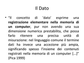 Il Dato
• “Il concetto di 'dato' esprime una
  registrazione elementare nella memoria di
  un computer, pur non avendo una sua
  dimensione numerica prestabilita, che possa
  farlo ritenere una precisa unità di
  misurazione: nel linguaggio comune il termine
  dati ha invece una accezione più ampia,
  significando spesso l'insieme dei contenuti
  registrati nella memoria di un computer [...]”
  (Pica 1999)
 