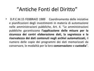 “Antiche Fonti del Diritto”
•    D.P.C.M.15 FEBBRAIO 1989 Coordinamento delle iniziative
    e pianificazioni degli investimenti in materia di automazione
    nelle amministrazioni pubbliche, Art. 4. “Le amministrazioni
    pubbliche garantiscono l'applicazione delle misure per la
    sicurezza dei centri elaborazione dati, la segretezza e la
    riservatezza dei dati contenuti negli archivi automatizzati, il
    numero delle copie dei programmi dei dati memorizzati da
    conservare, le modalità per la loro conservazione e custodia”.
 