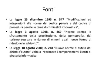 Fonti
• La legge 23 dicembre 1993 n. 547 “Modificazioni ed
  integrazioni alle norme del codice penale e del codice di
  procedura penale in tema di criminalità informatica”;
• La legge 3 agosto 1998, n. 269 “Norme contro lo
  sfruttamento della prostituzione, della pornografia, del
  turismo sessuale in danno di minori, quali nuove forme di
  riduzione in schiavitù”;
• La legge 18 agosto 2000, n. 248 “Nuove norme di tutela del
  diritto d'autore” volta a reprimere i comportamenti illeciti di
  pirateria informatica;
 