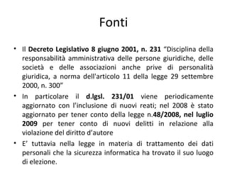 Fonti
• Il Decreto Legislativo 8 giugno 2001, n. 231 “Disciplina della
  responsabilità amministrativa delle persone giuridiche, delle
  società e delle associazioni anche prive di personalità
  giuridica, a norma dell'articolo 11 della legge 29 settembre
  2000, n. 300”
• In particolare il d.lgsl. 231/01 viene periodicamente
  aggiornato con l’inclusione di nuovi reati; nel 2008 è stato
  aggiornato per tener conto della legge n.48/2008, nel luglio
  2009 per tener conto di nuovi delitti in relazione alla
  violazione del diritto d’autore
• E’ tuttavia nella legge in materia di trattamento dei dati
  personali che la sicurezza informatica ha trovato il suo luogo
  di elezione.
 