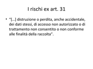 I rischi ex art. 31
• “[…] distruzione o perdita, anche accidentale,
  dei dati stessi, di accesso non autorizzato o di
  trattamento non consentito o non conforme
  alle finalità della raccolta”.
 