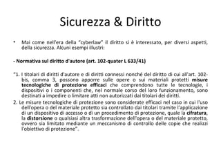 Sicurezza & Diritto
•   Mai come nell'era della “cyberlaw” il diritto si è interessato, per diversi aspetti,
    della sicurezza. Alcuni esempi illustri:

- Normativa sul diritto d'autore (art. 102-quater L 633/41)

“1. I titolari di diritti d'autore e di diritti connessi nonché del diritto di cui all'art. 102-
    bis, comma 3, possono apporre sulle opere o sui materiali protetti misure
    tecnologiche di protezione efficaci che comprendono tutte le tecnologie, i
    dispositivi o i componenti che, nel normale corso del loro funzionamento, sono
    destinati a impedire o limitare atti non autorizzati dai titolari dei diritti.
2. Le misure tecnologiche di protezione sono considerate efficaci nel caso in cui l'uso
    dell'opera o del materiale protetto sia controllato dai titolari tramite l'applicazione
    di un dispositivo di accesso o dì un procedimento di protezione, quale la cifratura,
    la distorsione o qualsiasi altra trasformazione dell'opera o del materiale protetto,
    ovvero sia limitato mediante un meccanismo di controllo delle copie che realizzi
    l'obiettivo di protezione”.
 