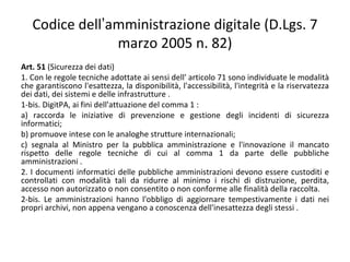 Codice dell’amministrazione digitale (D.Lgs. 7
                marzo 2005 n. 82)
Art. 51 (Sicurezza dei dati)
1. Con le regole tecniche adottate ai sensi dell' articolo 71 sono individuate le modalità
che garantiscono l'esattezza, la disponibilità, l'accessibilità, l'integrità e la riservatezza
dei dati, dei sistemi e delle infrastrutture .
1-bis. DigitPA, ai fini dell'attuazione del comma 1 :
a) raccorda le iniziative di prevenzione e gestione degli incidenti di sicurezza
informatici;
b) promuove intese con le analoghe strutture internazionali;
c) segnala al Ministro per la pubblica amministrazione e l'innovazione il mancato
rispetto delle regole tecniche di cui al comma 1 da parte delle pubbliche
amministrazioni .
2. I documenti informatici delle pubbliche amministrazioni devono essere custoditi e
controllati con modalità tali da ridurre al minimo i rischi di distruzione, perdita,
accesso non autorizzato o non consentito o non conforme alle finalità della raccolta.
2-bis. Le amministrazioni hanno l'obbligo di aggiornare tempestivamente i dati nei
propri archivi, non appena vengano a conoscenza dell'inesattezza degli stessi .
 