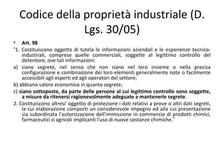 Codice della proprietà industriale (D.
               Lgs. 30/05)
• Art. 98
“1. Costituiscono oggetto di tutela le informazioni aziendali e le esperienze tecnico-
    industriali, comprese quelle commerciali, soggette al legittimo controllo del
    detentore, ove tali informazioni:
a) siano segrete, nel senso che non siano nel loro insieme o nella precisa
    configurazione e combinazione dei loro elementi generalmente note o facilmente
    accessibili agli esperti ed agli operatori del settore;
b) abbiano valore economico in quanto segrete;
c) siano sottoposte, da parte delle persone al cui legittimo controllo sono soggette,
    a misure da ritenersi ragionevolmente adeguate a mantenerle segrete.
2. Costituiscono altresi' oggetto di protezione i dati relativi a prove o altri dati segreti,
    la cui elaborazione comporti un considerevole impegno ed alla cui presentazione
    sia subordinata l'autorizzazione dell'immissione in commercio di prodotti chimici,
    farmaceutici o agricoli implicanti l'uso di nuove sostanze chimiche.”
 