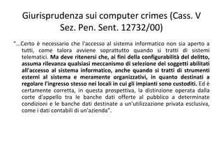 Giurisprudenza sui computer crimes (Cass. V
            Sez. Pen. Sent. 12732/00)
“...Certo è necessario che l'accesso al sistema informatico non sia aperto a
    tutti, come talora avviene soprattutto quando si tratti di sistemi
    telematici. Ma deve ritenersi che, ai fini della configurabilità del delitto,
    assuma rilevanza qualsiasi meccanismo di selezione dei soggetti abilitati
    all'accesso al sistema informatico, anche quando si tratti di strumenti
    esterni al sistema e meramente organizzativi, in quanto destinati a
    regolare l'ingresso stesso nei locali in cui gli impianti sono custoditi. Ed è
    certamente corretta, in questa prospettiva, la distinzione operata dalla
    corte d'appello tra le banche dati offerte al pubblico a determinate
    condizioni e le banche dati destinate a un'utilizzazione privata esclusiva,
    come i dati contabili di un'azienda”.
 