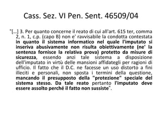 Cass. Sez. VI Pen. Sent. 46509/04
“[…] 3. Per quanto concerne il reato di cui all'art. 615 ter, comma
   2, n. 1, c.p. (capo B) non e' ravvisabile la condotta contestata
   in quanto il sistema informatico nel quale l'imputato si
   inseriva abusivamente non risulta obiettivamente (ne' la
   sentenza fornisce la relativa prova) protetto da misure di
   sicurezza, essendo anzi tale sistema a disposizione
   dell'imputato in virtù delle mansioni affidategli per ragioni di
   ufficio. Il fatto che il D.C. ne facesse un uso distorto a fini
   illeciti e personali, non sposta i termini della questione,
   mancando il presupposto della "protezione" speciale del
   sistema stesso. Da tale reato pertanto l'imputato deve
   essere assolto perché il fatto non sussiste”.
 