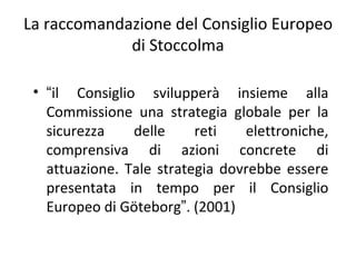 La raccomandazione del Consiglio Europeo
             di Stoccolma

 • “il Consiglio svilupperà insieme alla
   Commissione una strategia globale per la
   sicurezza    delle     reti   elettroniche,
   comprensiva di azioni concrete di
   attuazione. Tale strategia dovrebbe essere
   presentata in tempo per il Consiglio
   Europeo di Göteborg”. (2001)
 