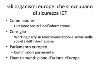 Gli organismi europei che si occupano
           di sicurezza ICT
• Commissione
  – Direzione Società dell’informazione
• Consiglio
  – Working party su telecomunicazioni e servizi della
    società dell’informazione
• Parlamento europeo
  – Commissioni parlamentari
• Finanziamenti: piano d’azione eEurope
 