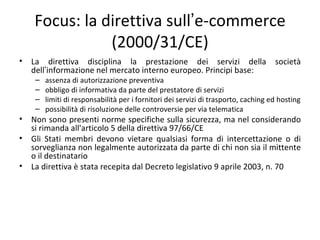Focus: la direttiva sull’e-commerce
               (2000/31/CE)
•   La direttiva disciplina la prestazione dei servizi della                         società
    dell’informazione nel mercato interno europeo. Principi base:
     –   assenza di autorizzazione preventiva
     –   obbligo di informativa da parte del prestatore di servizi
     –   limiti di responsabilità per i fornitori dei servizi di trasporto, caching ed hosting
     –   possibilità di risoluzione delle controversie per via telematica
•   Non sono presenti norme specifiche sulla sicurezza, ma nel considerando
    si rimanda all'articolo 5 della direttiva 97/66/CE
•   Gli Stati membri devono vietare qualsiasi forma di intercettazione o di
    sorveglianza non legalmente autorizzata da parte di chi non sia il mittente
    o il destinatario
•   La direttiva è stata recepita dal Decreto legislativo 9 aprile 2003, n. 70
 