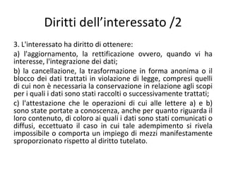 Diritti dell’interessato /2
3. L'interessato ha diritto di ottenere:
a) l'aggiornamento, la rettificazione ovvero, quando vi ha
interesse, l'integrazione dei dati;
b) la cancellazione, la trasformazione in forma anonima o il
blocco dei dati trattati in violazione di legge, compresi quelli
di cui non è necessaria la conservazione in relazione agli scopi
per i quali i dati sono stati raccolti o successivamente trattati;
c) l'attestazione che le operazioni di cui alle lettere a) e b)
sono state portate a conoscenza, anche per quanto riguarda il
loro contenuto, di coloro ai quali i dati sono stati comunicati o
diffusi, eccettuato il caso in cui tale adempimento si rivela
impossibile o comporta un impiego di mezzi manifestamente
sproporzionato rispetto al diritto tutelato.
 