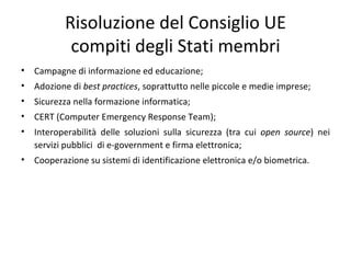 Risoluzione del Consiglio UE
            compiti degli Stati membri
•   Campagne di informazione ed educazione;
•   Adozione di best practices, soprattutto nelle piccole e medie imprese;
•   Sicurezza nella formazione informatica;
•   CERT (Computer Emergency Response Team);
•   Interoperabilità delle soluzioni sulla sicurezza (tra cui open source) nei
    servizi pubblici di e-government e firma elettronica;
•   Cooperazione su sistemi di identificazione elettronica e/o biometrica.
 