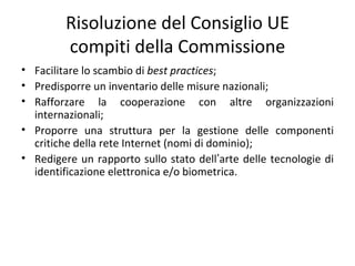 Risoluzione del Consiglio UE
         compiti della Commissione
• Facilitare lo scambio di best practices;
• Predisporre un inventario delle misure nazionali;
• Rafforzare la cooperazione con altre organizzazioni
  internazionali;
• Proporre una struttura per la gestione delle componenti
  critiche della rete Internet (nomi di dominio);
• Redigere un rapporto sullo stato dell’arte delle tecnologie di
  identificazione elettronica e/o biometrica.
 