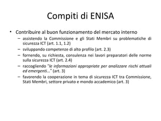 Compiti di ENISA
• Contribuire al buon funzionamento del mercato interno
   – assistendo la Commissione e gli Stati Membri su problematiche di
     sicurezza ICT (art. 1.1, 1.2)
   – sviluppando competenze di alto profilo (art. 2.3)
   – fornendo, su richiesta, consulenza nei lavori preparatori delle norme
     sulla sicurezza ICT (art. 2.4)
   – raccogliendo “le informazioni appropriate per analizzare rischi attuali
     ed emergenti...” (art. 3)
   – favorendo la cooperazione in tema di sicurezza ICT tra Commissione,
     Stati Membri, settore privato e mondo accademico (art. 3)
 