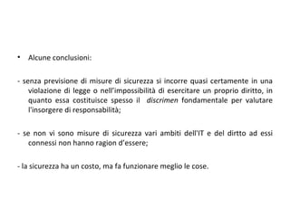 •   Alcune conclusioni:

- senza previsione di misure di sicurezza si incorre quasi certamente in una
    violazione di legge o nell’impossibilità di esercitare un proprio diritto, in
    quanto essa costituisce spesso il discrimen fondamentale per valutare
    l'insorgere di responsabilità;

- se non vi sono misure di sicurezza vari ambiti dell'IT e del dirtto ad essi
    connessi non hanno ragion d’essere;

- la sicurezza ha un costo, ma fa funzionare meglio le cose.
 