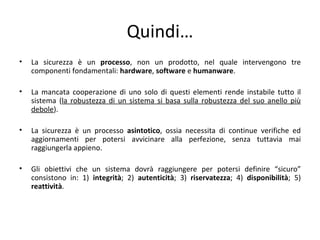 Quindi…
•   La sicurezza è un processo, non un prodotto, nel quale intervengono tre
    componenti fondamentali: hardware, software e humanware.

•   La mancata cooperazione di uno solo di questi elementi rende instabile tutto il
    sistema (la robustezza di un sistema si basa sulla robustezza del suo anello più
    debole).

•   La sicurezza è un processo asintotico, ossia necessita di continue verifiche ed
    aggiornamenti per potersi avvicinare alla perfezione, senza tuttavia mai
    raggiungerla appieno.

•   Gli obiettivi che un sistema dovrà raggiungere per potersi definire “sicuro”
    consistono in: 1) integrità; 2) autenticità; 3) riservatezza; 4) disponibilità; 5)
    reattività.
 