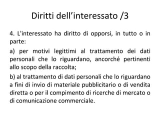 Diritti dell’interessato /3
4. L'interessato ha diritto di opporsi, in tutto o in
parte:
a) per motivi legittimi al trattamento dei dati
personali che lo riguardano, ancorché pertinenti
allo scopo della raccolta;
b) al trattamento di dati personali che lo riguardano
a fini di invio di materiale pubblicitario o di vendita
diretta o per il compimento di ricerche di mercato o
di comunicazione commerciale.
 