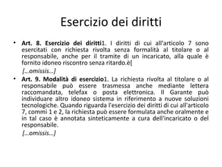 Esercizio dei diritti
• Art. 8. Esercizio dei diritti1. I diritti di cui all'articolo 7 sono
  esercitati con richiesta rivolta senza formalità al titolare o al
  responsabile, anche per il tramite di un incaricato, alla quale è
  fornito idoneo riscontro senza ritardo.è[
   […omissis…]
• Art. 9. Modalità di esercizio1. La richiesta rivolta al titolare o al
  responsabile può essere trasmessa anche mediante lettera
  raccomandata, telefax o posta elettronica. Il Garante può
  individuare altro idoneo sistema in riferimento a nuove soluzioni
  tecnologiche. Quando riguarda l'esercizio dei diritti di cui all'articolo
  7, commi 1 e 2, la richiesta può essere formulata anche oralmente e
  in tal caso è annotata sinteticamente a cura dell'incaricato o del
  responsabile.
   […omissis…]
 