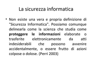 La sicurezza informatica
• Non esiste una vera e propria definizione di
  "Sicurezza Informatica". Possiamo comunque
  delinearla come la scienza che studia come
  proteggere le informazioni elaborate o
  trasferite     elettronicamente   da     atti
  indesiderabili     che    possono   avvenire
  accidentalmente, o essere frutto di azioni
  colpose o dolose. (Perri 2003)
 