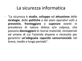La sicurezza informatica
•
    “La sicurezza è studio, sviluppo ed attuazione delle
    strategie, delle politiche e dei piani operativi volti a
    prevenire, fronteggiare e superare eventi in
    prevalenza di natura dolosa e/o colposa, che
    possono danneggiare le risorse materiali, immateriali
    ed umane di cui l'azienda dispone e necessita per
    garantirsi un'adeguata capacità concorrenziale nel
    breve, medio e lungo periodo”.
 