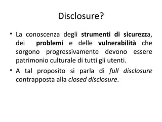 Disclosure?
• La conoscenza degli strumenti di sicurezza,
  dei   problemi e delle vulnerabilità che
  sorgono progressivamente devono essere
  patrimonio culturale di tutti gli utenti.
• A tal proposito si parla di full disclosure
  contrapposta alla closed disclosure.
 
