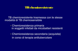 TBchemioresistente
TB chemioresistente trasmessa con le stesse
modalità di TB chemiosensibile
- Chemioresistenza primaria
in soggetti infettati da micobatteri resistenti
- Chemioresistenza secondaria (acquisita)
in corso di terapia antitubercolare
 