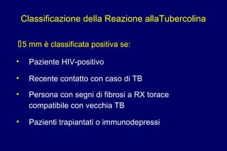 Classificazione della Reazione allaTubercolina
5 mm è classificata positiva se:
• Paziente HIV-positivo
• Recente contatto con caso di TB
• Persona con segni di fibrosi a RX torace
compatibile con vecchia TB
• Pazienti trapiantati o immunodepressi
 