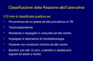 10 mm è classificata positiva se:
• Provenienza da un paese ad alta prevalenza di TB
• Tossicodipendente
• Residente o impiegato in comunità ad alto rischio
• Impiegato in laboratorio di micobatteriologia
• Paziente con condizioni cliniche ad alto rischio
• Bambini con età <4 anni, o bambini o adolescenti
esposti ad adulti a rischio
Classificazione della Reazione allaTubercolina
 