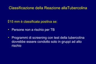 15 mm è classificata positiva se:
• Persone non a rischio per TB
• Programmi di screening con test della tubercolina
dovrebbe essere condotto solo in gruppi ad alto
rischio
Classificazione della Reazione allaTubercolina
 