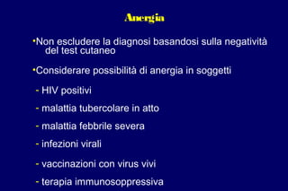 Anergia
•Non escludere la diagnosi basandosi sulla negatività
del test cutaneo
•Considerare possibilità di anergia in soggetti
- HIV positivi
- malattia tubercolare in atto
- malattia febbrile severa
- infezioni virali
- vaccinazioni con virus vivi
- terapia immunosoppressiva
 