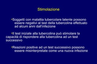 Stimolazione
•Soggetti con malattia tubercolare latente possono
essere negativi al test della tubercolina effettuato
ad alcuni anni dall’infezione
•Il test iniziale alla tubercolina può stimolare la
capacità di rispondere alla tubercolina ad un test
successivo
•Reazioni positive ad un test successivo possono
essere misinterpretate come una nuova infezione
 