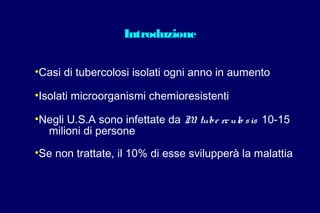 Introduzione
•Casi di tubercolosi isolati ogni anno in aumento
•Isolati microorganismi chemioresistenti
•Negli U.S.A sono infettate da M. tube rculo sis 10-15
milioni di persone
•Se non trattate, il 10% di esse svilupperà la malattia
 