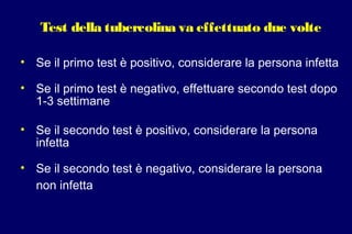 Test della tubercolina va effettuato due volte
• Se il primo test è positivo, considerare la persona infetta
• Se il primo test è negativo, effettuare secondo test dopo
1-3 settimane
• Se il secondo test è positivo, considerare la persona
infetta
• Se il secondo test è negativo, considerare la persona
non infetta
 