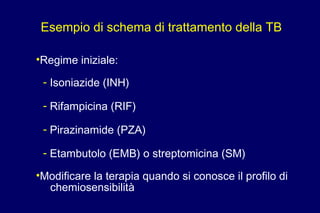 Esempio di schema di trattamento della TB
•Regime iniziale:
- Isoniazide (INH)
- Rifampicina (RIF)
- Pirazinamide (PZA)
- Etambutolo (EMB) o streptomicina (SM)
•Modificare la terapia quando si conosce il profilo di
chemiosensibilità
 