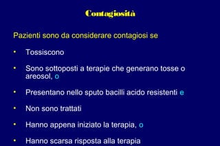 Contagiosità
Pazienti sono da considerare contagiosi se
• Tossiscono
• Sono sottoposti a terapie che generano tosse o
areosol, o
• Presentano nello sputo bacilli acido resistenti e
• Non sono trattati
• Hanno appena iniziato la terapia, o
• Hanno scarsa risposta alla terapia
 