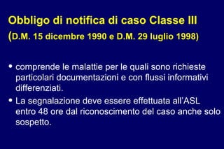 Obbligo di notifica di caso Classe III
(D.M. 15 dicembre 1990 e D.M. 29 luglio 1998)
• comprende le malattie per le quali sono richieste
particolari documentazioni e con flussi informativi
differenziati.
• La segnalazione deve essere effettuata all’ASL
entro 48 ore dal riconoscimento del caso anche solo
sospetto.
 