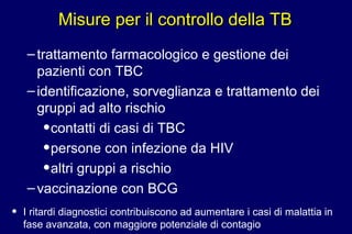 Misure per il controllo della TBMisure per il controllo della TB
–trattamento farmacologico e gestione dei
pazienti con TBC
–identificazione, sorveglianza e trattamento dei
gruppi ad alto rischio
•contatti di casi di TBC
•persone con infezione da HIV
•altri gruppi a rischio
–vaccinazione con BCG
• I ritardi diagnostici contribuiscono ad aumentare i casi di malattia in
fase avanzata, con maggiore potenziale di contagio
 