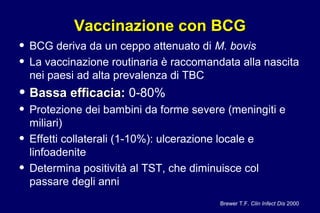 Vaccinazione con BCGVaccinazione con BCG
• BCG deriva da un ceppo attenuato di M. bovis
• La vaccinazione routinaria è raccomandata alla nascita
nei paesi ad alta prevalenza di TBC
• Bassa efficacia:Bassa efficacia: 0-80%
• Protezione dei bambini da forme severe (meningiti e
miliari)
• Effetti collaterali (1-10%): ulcerazione locale e
linfoadenite
• Determina positività al TST, che diminuisce col
passare degli anni
Brewer T.F. Clin Infect Dis 2000
 