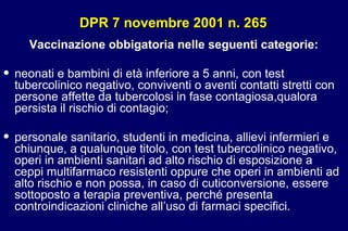 DPR 7 novembre 2001 n. 265DPR 7 novembre 2001 n. 265
Vaccinazione obbigatoria nelle seguenti categorie:
• neonati e bambini di età inferiore a 5 anni, con test
tubercolinico negativo, conviventi o aventi contatti stretti con
persone affette da tubercolosi in fase contagiosa,qualora
persista il rischio di contagio;
• personale sanitario, studenti in medicina, allievi infermieri e
chiunque, a qualunque titolo, con test tubercolinico negativo,
operi in ambienti sanitari ad alto rischio di esposizione a
ceppi multifarmaco resistenti oppure che operi in ambienti ad
alto rischio e non possa, in caso di cuticonversione, essere
sottoposto a terapia preventiva, perché presenta
controindicazioni cliniche all’uso di farmaci specifici.
 