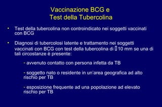 Vaccinazione BCG e
Test della Tubercolina
• Test della tubercolina non controindicato nei soggetti vaccinati
con BCG
• Diagnosi di tubercolosi latente e trattamento nei soggetti
vaccinati con BCG con test della tubercolina di 10 mm se una di
tali circostanze è presente:
- avvenuto contatto con persona infetta da TB
- soggetto nato o residente in un’area geografica ad alto
rischio per TB
- esposizione frequente ad una popolazione ad elevato
rischio per TB
 