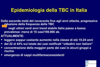 Epidemiologia della TBC in Italia
Dalla seconda metà del novecento fino agli anni ottanta, progressiva
riduzione della frequenza della TBC
negli ultimi venti anni trend stabile Italia paese a bassa
prevalenza: meno di 10 casi/100.000 ab.
ATTUALMENTE:
• leggero seppur costante aumento nella classe di età 15-24 anni
• dal 22 al 44% sul totale dei casi notificati “cittadini non italiani”
• concentrazione della maggior parte dei casi in alcuni gruppi a
rischio
• emergenza di ceppi multifarmacoresistenti
 