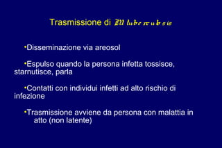 Trasmissione di M. tube rculo sis
•Disseminazione via areosol
•Espulso quando la persona infetta tossisce,
starnutisce, parla
•Contatti con individui infetti ad alto rischio di
infezione
•Trasmissione avviene da persona con malattia in
atto (non latente)
 