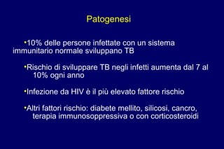 Patogenesi
•10% delle persone infettate con un sistema
immunitario normale sviluppano TB
•Rischio di sviluppare TB negli infetti aumenta dal 7 al
10% ogni anno
•Infezione da HIV è il più elevato fattore rischio
•Altri fattori rischio: diabete mellito, silicosi, cancro,
terapia immunosoppressiva o con corticosteroidi
 