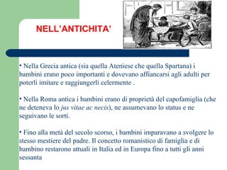 NELL’ANTICHITA’ Nella Grecia antica (sia quella Ateniese che quella Spartana) i bambini erano poco importanti e dovevano affiancarsi agli adulti per poterli imitare e raggiungerli celermente . Nella Roma antica i bambini erano di proprietà del capofamiglia (che ne deteneva lo  jus vitae ac necis ), ne assumevano lo status e ne seguivano le sorti. Fino alla metà del secolo scorso, i bambini imparavano a svolgere lo stesso mestiere del padre. Il concetto romanistico di famiglia e di bambino restarono attuali in Italia ed in Europa fino a tutti gli anni sessanta 