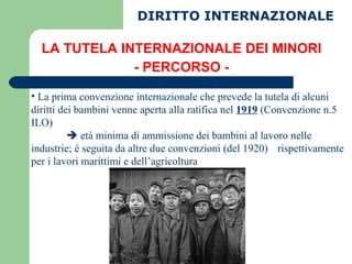 LA TUTELA INTERNAZIONALE DEI MINORI - PERCORSO - La prima convenzione internazionale che prevede la tutela di alcuni diritti dei bambini venne aperta alla ratifica nel  1919  (Convenzione n.5 ILO)    età minima di ammissione dei bambini al lavoro nelle  industrie; è seguita da altre due convenzioni (del 1920)  rispettivamente per i lavori marittimi e dell’agricoltura DIRITTO INTERNAZIONALE 