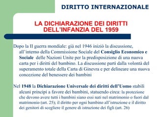 LA DICHIARAZIONE DEI DIRITTI DELL’INFANZIA DEL 1959 Dopo la II guerra mondiale: già nel 1946 iniziò la discussione, all’interno della Commissione Sociale del  Consiglio Economico e Sociale   delle Nazioni Unite per la predisposizione di una nuova carta per i diritti del bambino. La discussione partì dalla volontà del superamento totale della Carta di Ginevra e per delineare una nuova concezione del benessere dei bambini Nel  1948  la  Dichiarazione Universale dei diritti dell’Uomo  stabilì alcuni principi a favore dei bambini, statuendo circa:  la protezione che devono avere tutti i bambini siano essi nati nel matrimonio o fuori dal matrimonio (art. 25); il diritto per ogni bambino all’istruzione e il diritto dei genitori di scegliere il genere di istruzione dei figli (art. 26) DIRITTO INTERNAZIONALE 
