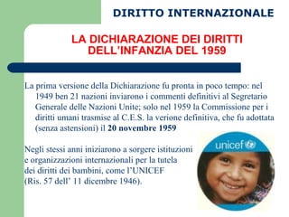LA DICHIARAZIONE DEI DIRITTI DELL’INFANZIA DEL 1959 La prima versione della Dichiarazione fu pronta in poco tempo: nel 1949 ben 21 nazioni inviarono i commenti definitivi al Segretario Generale delle Nazioni Unite; solo nel 1959 la Commissione per i diritti umani trasmise al C.E.S. la verione definitiva, che fu adottata (senza astensioni) il  20 novembre 1959 Negli stessi anni iniziarono a sorgere istituzioni  e organizzazioni internazionali per la tutela  dei diritti dei bambini, come l’UNICEF  (Ris. 57 dell’ 11 dicembre 1946). DIRITTO INTERNAZIONALE 