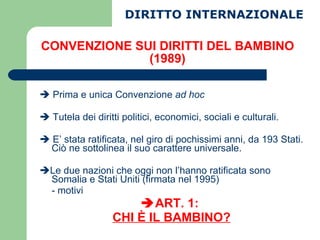 CONVENZIONE SUI DIRITTI DEL BAMBINO (1989) DIRITTO INTERNAZIONALE    Prima e unica Convenzione  ad hoc    Tutela dei diritti politici, economici, sociali e culturali.    E’ stata ratificata, nel giro di pochissimi anni, da 193 Stati. Ciò ne sottolinea il suo carattere universale.  Le due nazioni che oggi non l’hanno ratificata sono Somalia e Stati Uniti (firmata nel 1995) - motivi  ART. 1:  CHI È IL BAMBINO? 