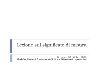 Lezione sul significato di misura Perugia – 31 ottobre 2008 Modulo _ Nozioni fondamentali di un laboratorio operativo 