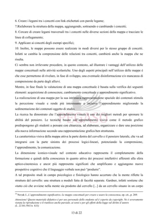 Attenzione! Questo materiale didattico è per uso personale dello studente ed è coperto da copyright. Ne è severamente
vietata la riproduzione o il riutilizzo anche parziale, ai sensi e per gli effetti della legge sul diritto d’autore
(L. 22.04.1941/n. 633)
13 di 22
6. Creare i legami tra i concetti con link etichettati con parole legame;
7.Rielaborare la struttura della mappa, aggiungendo, sottraendo o cambiando i concetti;
8. Cercare di creare legami trasversali tra i concetti nelle diverse sezioni della mappa e tracciare le
linee di collegamento;
9. Applicare ai concetti degli esempi specifici;
10. Inoltre, le mappe possono essere realizzate in modi diversi per lo stesso gruppo di concetti.
Infatti se cambia la comprensione delle relazioni tra concetti, cambierà anche la mappa che ne
risulta.
Ci sembra non irrilevante procedere, in questo contesto, ad illustrare i vantaggi dell’utilizzo delle
mappe concettuali nelle attività scolastiche. Uno degli aspetti principali nell’utilizzo delle mappe è
che esse permettono di rivelare, in fase di sviluppo, una eventuale disinformazione e/o mancanza di
comprensione da parte degli allievi.
Mentre, in fase finale la valutazione di una mappa concettuale è basata sulla verifica dei seguenti
elementi: acquisizione di conoscenze, cambiamento concettuale e apprendimento significativo.
La realizzazione di una mappa per la sua intrinseca rappresentazione spaziale dei contenuti stimola
la percezione visuale e rende più interessante e incisivo l’apprendimento migliorando la
sedimentazione dei contenuti oggetto di studio.
La ricerca ha dimostrato che l’apprendimento visuale è uno dei migliori metodi per spronare le
abilità del pensiero. Le tecniche basate sull’apprendimento visivo come il metodo grafico
predispongono gli studenti a pensare con chiarezza, ad elaborare, organizzare e dare una posizione
alla nuova informazione secondo una rappresentazione grafica ben strutturata.
La caratteristica visiva della mappa attiva la parte destra del cervello e il pensiero laterale, che va ad
integrarsi con la parte sinistra dei processi logici-lineari, potenziando la comprensione,
l’apprendimento, la comunicazione.
La dimensione iconico-visuale nel contesto educativo rappresenta il completamento della
formazione e quindi della conoscenza in quanto attiva dei processi intellettivi afferenti alla sfera
aptico-cinestesica e ancor più rappresenta significati che amplificano e aggiungono nuove
prospettive cognitive che il linguaggio verbale non può “produrre”.
A tal proposito studi in campo psicologico e fisiologico hanno accertato che la mente riflette la
struttura del cervello: una struttura a moduli fatta di facoltà separate. Gardner, infatti sostiene che
«tutto ciò che avviene nella mente sia prodotto dal cervello [...] da un cervello situato in un corpo
19
Novak J., L’apprendimento significativo, Le mappe concettuali per creare e usare la conoscenza, op. cit., p. 269.
 